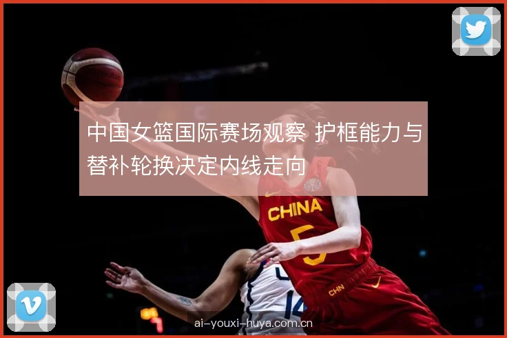 中国女篮国际赛场观察 护框能力与替补轮换决定内线走向