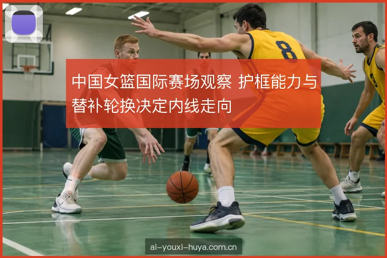 中国女篮国际赛场观察 护框能力与替补轮换决定内线走向